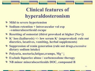90 
Clinical features of 
hyperaldosteronism 
Mild to severe hypertension 
Sodium retention + intravascular vol exp 
®mineralocorticoid escape 
Resetting of osmostat (thirst provoked at higher [Na+]) 
K+ loss (kaliuresis) +/- low serum K+ (unprovoked: rule out 
diuretics, laxatives, vomiting, herbal supplements) 
Suppression of renin generation (rule out drugs,excessive 
dietary sodium intake) 
Polyuria, nocturia,fatigue,cramps, Mg++↓ 
Exclude liquorice abuse / carbenoxolone therapy 
NB minor mineralocorticoids DOC, compound B 
 