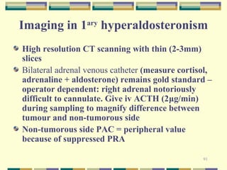 Imaging in 1ary hyperaldosteronism 
High resolution CT scanning with thin (2-3mm) 
slices 
Bilateral adrenal venous catheter (measure cortisol, 
adrenaline + aldosterone) remains gold standard – 
operator dependent: right adrenal notoriously 
difficult to cannulate. Give iv ACTH (2μg/min) 
during sampling to magnify difference between 
tumour and non-tumorous side 
Non-tumorous side PAC = peripheral value 
because of suppressed PRA 
91 
 