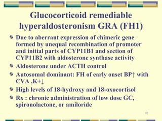 Glucocorticoid remediable 
hyperaldosteronism GRA (FH1) 
Due to aberrant expression of chimeric gene 
formed by unequal recombination of promoter 
and initial parts of CYP11B1 and section of 
CYP11B2 with aldosterone synthase activity 
Aldosterone under ACTH control 
Autosomal dominant: FH of early onset BP↑ with 
CVA ,K+↓ 
High levels of 18-hydroxy and 18-oxocortisol 
Rx : chronic administration of low dose GC, 
spironolactone, or amiloride 
92 
 