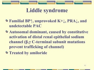 93 
Liddle syndrome 
Familial BP↑, unprovoked K+↓, PRA↓, and 
undetectable PAC 
Autosomal dominant, caused by constitutive 
activation of distal renal epithelial sodium 
channel (β,γ C-terminal subunit mutations 
prevent trafficking of channel) 
Treated by amiloride 
 