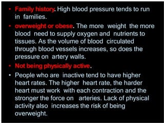 • Family history. High blood pressure tends to run
in families.
• overweight or obese. The more weight the more
blood need to supply oxygen and nutrients to
tissues. As the volume of blood circulated
through blood vessels increases, so does the
pressure on artery walls.
• Not being physically active.
• People who are inactive tend to have higher
heart rates. The higher heart rate, the harder
heart must work with each contraction and the
stronger the force on arteries. Lack of physical
activity also increases the risk of being
overweight.
 