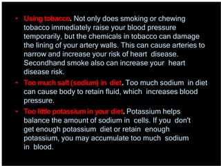 • Using tobacco. Not only does smoking or chewing
tobacco immediately raise your blood pressure
temporarily, but the chemicals in tobacco can damage
the lining of your artery walls. This can cause arteries to
narrow and increase your risk of heart disease.
Secondhand smoke also can increase your heart
disease risk.
• Too much salt(sodium) in diet. Too much sodium in diet
can cause body to retain fluid, which increases blood
pressure.
• Too little potassiumin your diet. Potassium helps
balance the amount of sodium in cells. If you don't
get enough potassium diet or retain enough
potassium, you may accumulate too much sodium
in blood.
 