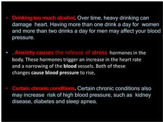 • Drinking too much alcohol. Over time, heavy drinking can
damage heart. Having more than one drink a day for women
and more than two drinks a day for men may affect your blood
pressure.
• . Anxiety causes the release of stress hormones in the
body. These hormones trigger an increase in the heart rate
and a narrowing of the blood vessels. Both of these
changes cause blood pressure to rise,
• Certain chronic conditions. Certain chronic conditions also
may increase risk of high blood pressure, such as kidney
disease, diabetes and sleep apnea.
 