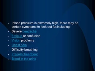 • blood pressure is extremely high, there may be
certain symptoms to look out for,including:
• Severe headache
• Fatigue or confusion
• Vision problems
• Chest pain
• Difficulty breathing
• Irregular heartbeat
• Blood in the urine
 