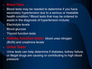 • Blood Tests
• Blood tests may be needed to determine if you have
secondary hypertension due to a serious or treatable
health condition.5 Blood tests that may be ordered to
assist in the diagnosis of hypertension include:
• Electrolyte levels
• Blood glucose
• Thyroid function tests
• Kidney function tests: blood urea nitrogen
(BUN) and creatinine levels
• Urine Tests
• Urine tests can help determine if diabetes, kidney failure,
or illegal drugs are causing or contributing to high blood
pressure
 