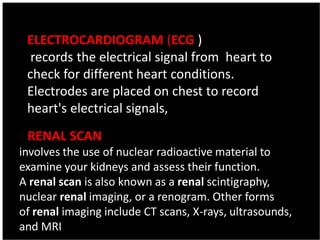 ELECTROCARDIOGRAM (ECG )
records the electrical signal from heart to
check for different heart conditions.
Electrodes are placed on chest to record
heart's electrical signals,
A RENAL SCAN
involves the use of nuclear radioactive material to
examine your kidneys and assess their function.
A renal scan is also known as a renal scintigraphy,
nuclear renal imaging, or a renogram. Other forms
of renal imaging include CT scans, X-rays, ultrasounds,
and MRI
 