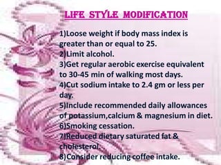 1)Loose weight if body mass index is
greater than or equal to 25.
2)Limit alcohol.
3)Get regular aerobic exercise equivalent
to 30-45 min of walking most days.
4)Cut sodium intake to 2.4 gm or less per
day.
5)Include recommended daily allowances
of potassium,calcium & magnesium in diet.
6)Smoking cessation.
7)Reduced dietary saturated fat &
cholesterol.
8)Consider reducing coffee intake.
 
