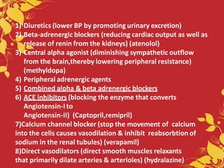 1) Diuretics (lower BP by promoting urinary excretion)
2) Beta-adrenergic blockers (reducing cardiac output as well as
release of renin from the kidneys) (atenolol)
3) Central alpha agonist (diminishing sympathetic outflow
from the brain,thereby lowering peripheral resistance)
(methyldopa)
4) Peripheral adrenergic agents
5) Combined alpha & beta adrenergic blockers
6) ACE inhibitors (blocking the enzyme that converts
Angiotensin-I to
Angiotensin-II) (Captopril,remipril)
7)Calcium channel blocker (stop the movement of calcium
into the cells causes vasodilation & inhibit reabsorbtion of
sodium in the renal tubules) (verapamil)
8)Direct vasodilators (direct smooth muscles relaxants
that primarily dilate arteries & arterioles) (hydralazine)
 
