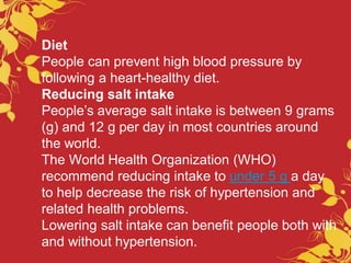 Diet
People can prevent high blood pressure by
following a heart-healthy diet.
Reducing salt intake
People’s average salt intake is between 9 grams
(g) and 12 g per day in most countries around
the world.
The World Health Organization (WHO)
recommend reducing intake to under 5 g a day
to help decrease the risk of hypertension and
related health problems.
Lowering salt intake can benefit people both with
and without hypertension.
 