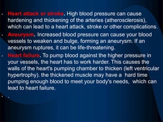 • Heart attack or stroke. High blood pressure can cause
hardening and thickening of the arteries (atherosclerosis),
which can lead to a heart attack, stroke or other complications.
• Aneurysm. Increased blood pressure can cause your blood
vessels to weaken and bulge, forming an aneurysm. If an
aneurysm ruptures, it can be life-threatening.
• Heart failure. To pump blood against the higher pressure in
your vessels, the heart has to work harder. This causes the
walls of the heart's pumping chamber to thicken (left ventricular
hypertrophy). the thickened muscle may have a hard time
pumping enough blood to meet your body's needs, which can
lead to heart failure.
• .
 