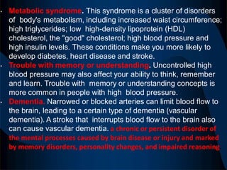 • Metabolic syndrome. This syndrome is a cluster of disorders
of body's metabolism, including increased waist circumference;
high triglycerides; low high-density lipoprotein (HDL)
cholesterol, the "good" cholesterol; high blood pressure and
high insulin levels. These conditions make you more likely to
develop diabetes, heart disease and stroke.
• Trouble with memory or understanding. Uncontrolled high
blood pressure may also affect your ability to think, remember
and learn. Trouble with memory or understanding concepts is
more common in people with high blood pressure.
• Dementia. Narrowed or blocked arteries can limit blood flow to
the brain, leading to a certain type of dementia (vascular
dementia). A stroke that interrupts blood flow to the brain also
can cause vascular dementia. a chronic or persistent disorder of
the mental processes caused by brain disease or injury and marked
by memory disorders, personality changes, and impaired reasoning.
 