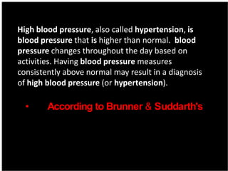 • According to Brunner & Suddarth's
High blood pressure, also called hypertension, is
blood pressure that is higher than normal. blood
pressure changes throughout the day based on
activities. Having blood pressure measures
consistently above normal may result in a diagnosis
of high blood pressure (or hypertension).
 