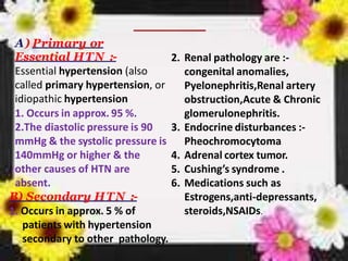 A) Primary or
Essential HTN :-
Essential hypertension (also
called primary hypertension, or
idiopathic hypertension
1. Occurs in approx. 95 %.
2.The diastolic pressure is 90
mmHg & the systolic pressure is
140mmHg or higher & the
other causes of HTN are
absent.
B) Secondary HTN :-
1. Occurs in approx. 5 % of
patients with hypertension
secondary to other pathology.
2. Renal pathology are :-
congenital anomalies,
Pyelonephritis,Renal artery
obstruction,Acute & Chronic
glomerulonephritis.
3. Endocrine disturbances :-
Pheochromocytoma
4. Adrenal cortex tumor.
5. Cushing’s syndrome .
6. Medications such as
Estrogens,anti-depressants,
steroids,NSAIDs.
 