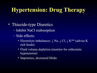 Hypertension: Drug Therapy
• Thiazide-type Diuretics
– Inhibit NaCl reabsorption
– Side effects:
• Electrolyte imbalances: ↓ Na, ↓ Cl, ↓ K** (advise K
rich foods)
• Fluid volume depletion (monitor for orthostatic
hypotension)
• Impotence, decreased libido
 