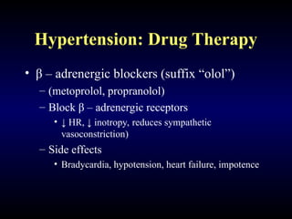 Hypertension: Drug Therapy
• β – adrenergic blockers (suffix “olol”)
– (metoprolol, propranolol)
– Block β – adrenergic receptors
• ↓ HR, ↓ inotropy, reduces sympathetic
vasoconstriction)
– Side effects
• Bradycardia, hypotension, heart failure, impotence
 