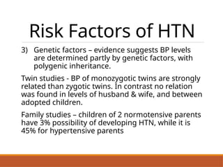 Risk Factors of HTN
3) Genetic factors – evidence suggests BP levels
are determined partly by genetic factors, with
polygenic inheritance.
Twin studies - BP of monozygotic twins are strongly
related than zygotic twins. In contrast no relation
was found in levels of husband & wife, and between
adopted children.
Family studies – children of 2 normotensive parents
have 3% possibility of developing HTN, while it is
45% for hypertensive parents
.
 