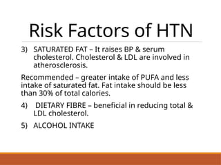Risk Factors of HTN
3) SATURATED FAT – It raises BP & serum
cholesterol. Cholesterol & LDL are involved in
atherosclerosis.
Recommended – greater intake of PUFA and less
intake of saturated fat. Fat intake should be less
than 30% of total calories.
4) DIETARY FIBRE – beneficial in reducing total &
LDL cholesterol.
5) ALCOHOL INTAKE
.
 