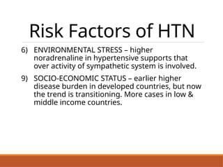 Risk Factors of HTN
6) ENVIRONMENTAL STRESS – higher
noradrenaline in hypertensive supports that
over activity of sympathetic system is involved.
9) SOCIO-ECONOMIC STATUS – earlier higher
disease burden in developed countries, but now
the trend is transitioning. More cases in low &
middle income countries.
.
 