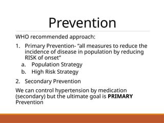 Prevention
WHO recommended approach:
1. Primary Prevention- “all measures to reduce the
incidence of disease in population by reducing
RISK of onset”
a. Population Strategy
b. High Risk Strategy
2. Secondary Prevention
We can control hypertension by medication
(secondary) but the ultimate goal is PRIMARY
Prevention
 