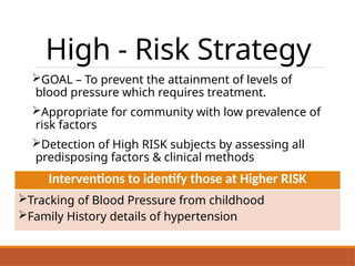 High - Risk Strategy
GOAL – To prevent the attainment of levels of
blood pressure which requires treatment.
Appropriate for community with low prevalence of
risk factors
Detection of High RISK subjects by assessing all
predisposing factors & clinical methods
Interventions to identify those at Higher RISK
Tracking of Blood Pressure from childhood
Family History details of hypertension
 