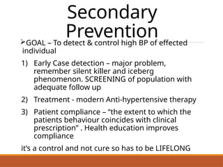 Secondary
Prevention
GOAL – To detect & control high BP of effected
individual
1) Early Case detection – major problem,
remember silent killer and iceberg
phenomenon. SCREENING of population with
adequate follow up
2) Treatment - modern Anti-hypertensive therapy
3) Patient compliance – “the extent to which the
patients behaviour coincides with clinical
prescription” . Health education improves
compliance
it’s a control and not cure so has to be LIFELONG
 