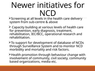 Newer initiatives for
NCD
Screening at all levels in the health care delivery
system from sub-centre & above
 Capacity building at various levels of health care
for prevention, early diagnosis, treatment,
rehabilitation, IEC/BCC, operational research and
rehabilitation.
To support for development of database of NCDs
through Surveillance System and to monitor NCD
morbidity and mortality and risk factors.
Health promotion through behaviour change with
involvement of community, civil society, community
based organizations, media etc.
 