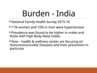 Burden - India
National Family Health Survey 2015-16
11% women and 15% in men were hypertensive
Prevalence was found to be higher in males and
those with high Body Mass Index.
Now – health & wellness center are focusing on
Noncommunicable Diseases and their prevention in
particular
 