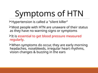 Symptoms of HTN
Hypertension is called a "silent killer“
Most people with HTN are unaware of their status
as they have no warning signs or symptoms
It is essential to get blood pressure measured
regularly.
When symptoms do occur, they are early morning
headaches, nosebleeds, irregular heart rhythms,
vision changes & buzzing in the ears
 