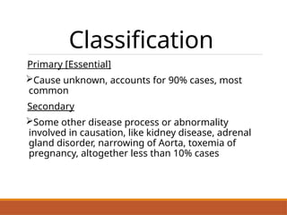 Classification
Primary [Essential]
Cause unknown, accounts for 90% cases, most
common
Secondary
Some other disease process or abnormality
involved in causation, like kidney disease, adrenal
gland disorder, narrowing of Aorta, toxemia of
pregnancy, altogether less than 10% cases
 