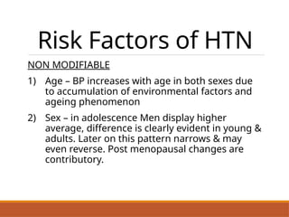 Risk Factors of HTN
NON MODIFIABLE
1) Age – BP increases with age in both sexes due
to accumulation of environmental factors and
ageing phenomenon
2) Sex – in adolescence Men display higher
average, difference is clearly evident in young &
adults. Later on this pattern narrows & may
even reverse. Post menopausal changes are
contributory.
.
 