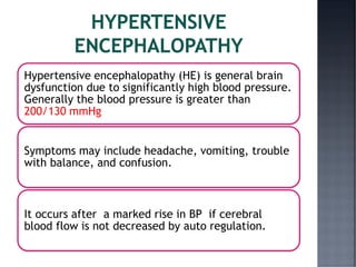 Hypertensive encephalopathy (HE) is general brain
dysfunction due to significantly high blood pressure.
Generally the blood pressure is greater than
200/130 mmHg
Symptoms may include headache, vomiting, trouble
with balance, and confusion.
It occurs after a marked rise in BP if cerebral
blood flow is not decreased by auto regulation.
 