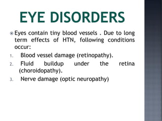  Eyes contain tiny blood vessels . Due to long
term effects of HTN, following conditions
occur:
1. Blood vessel damage (retinopathy).
2. Fluid buildup under the retina
(choroidopathy).
3. Nerve damage (optic neuropathy)
 
