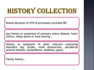 Known duration of HTN & previously recorded BP.
Any history or symptoms of coronary artery disease, heart
failure, sleep apnea or loud snoring .
History or symptoms of other relevant coexisting
disorders (eg, stroke, renal dysfunction, peripheral
arterial disease, dyslipidemia, diabetes, gout).
Family history .
 
