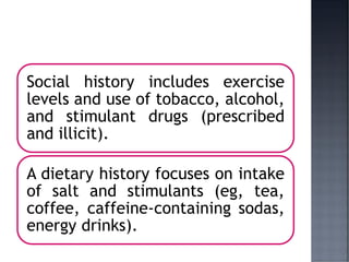Social history includes exercise
levels and use of tobacco, alcohol,
and stimulant drugs (prescribed
and illicit).
A dietary history focuses on intake
of salt and stimulants (eg, tea,
coffee, caffeine-containing sodas,
energy drinks).
 