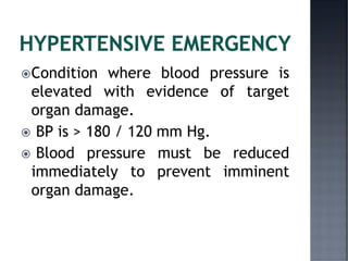 Condition where blood pressure is
elevated with evidence of target
organ damage.
 BP is > 180 / 120 mm Hg.
 Blood pressure must be reduced
immediately to prevent imminent
organ damage.
 