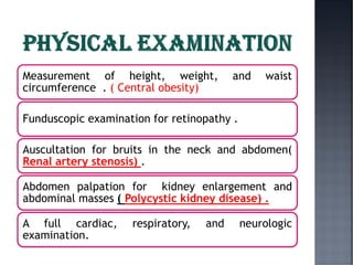 Measurement of height, weight, and waist
circumference . ( Central obesity)
Funduscopic examination for retinopathy .
Auscultation for bruits in the neck and abdomen(
Renal artery stenosis) .
Abdomen palpation for kidney enlargement and
abdominal masses ( Polycystic kidney disease) .
A full cardiac, respiratory, and neurologic
examination.
 
