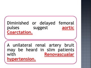 Diminished or delayed femoral
pulses suggest aortic
Coarctation.
A unilateral renal artery bruit
may be heard in slim patients
with Renovascualar
hypertension.
 