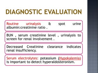 Routine urinalysis & spot urine
albumin:creatinine ratio .
BUN , serum creatinine level , urinalysis to
screen for renal involvement .
Decreased Creatinine clearance indicates
renal insufficiency.
Serum electrolytes: potassium (Hypokalemia)
is important to detect hyperaldosteronism.
 