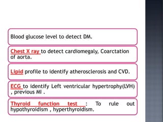 Blood glucose level to detect DM.
Chest X ray to detect cardiomegaly, Coarctation
of aorta.
Lipid profile to identify atherosclerosis and CVD.
ECG to identify Left ventricular hypertrophy(LVH)
, previous MI .
Thyroid function test : To rule out
hypothyroidism , hyperthyroidism.
 
