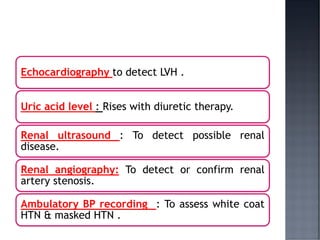 Echocardiography to detect LVH .
Uric acid level : Rises with diuretic therapy.
Renal ultrasound : To detect possible renal
disease.
Renal angiography: To detect or confirm renal
artery stenosis.
Ambulatory BP recording : To assess white coat
HTN & masked HTN .
 