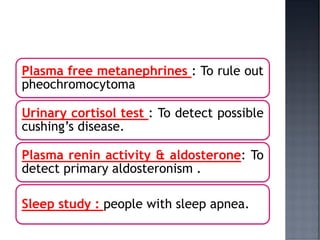 Plasma free metanephrines : To rule out
pheochromocytoma
Urinary cortisol test : To detect possible
cushing’s disease.
Plasma renin activity & aldosterone: To
detect primary aldosteronism .
Sleep study : people with sleep apnea.
 