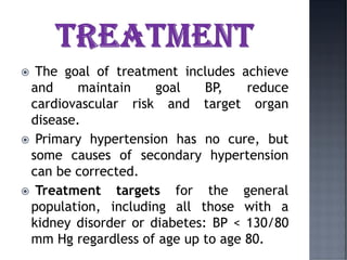  The goal of treatment includes achieve
and maintain goal BP, reduce
cardiovascular risk and target organ
disease.
 Primary hypertension has no cure, but
some causes of secondary hypertension
can be corrected.
 Treatment targets for the general
population, including all those with a
kidney disorder or diabetes: BP < 130/80
mm Hg regardless of age up to age 80.
 