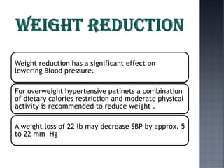 Weight reduction has a significant effect on
lowering Blood pressure.
For overweight hypertensive patinets a combination
of dietary calories restriction and moderate physical
activity is recommended to reduce weight .
A weight loss of 22 lb may decrease SBP by approx. 5
to 22 mm Hg
 