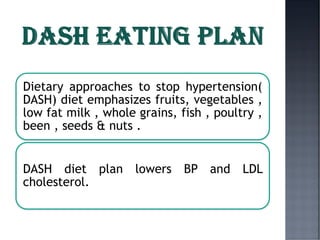 Dietary approaches to stop hypertension(
DASH) diet emphasizes fruits, vegetables ,
low fat milk , whole grains, fish , poultry ,
been , seeds & nuts .
DASH diet plan lowers BP and LDL
cholesterol.
 