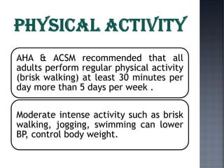 AHA & ACSM recommended that all
adults perform regular physical activity
(brisk walking) at least 30 minutes per
day more than 5 days per week .
Moderate intense activity such as brisk
walking, jogging, swimming can lower
BP, control body weight.
 