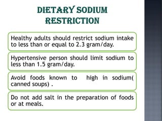 Healthy adults should restrict sodium intake
to less than or equal to 2.3 gram/day.
Hypertensive person should limit sodium to
less than 1.5 gram/day.
Avoid foods known to high in sodium(
canned soups) .
Do not add salt in the preparation of foods
or at meals.
 