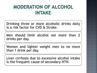 Drinking three or more alcoholic drinks daily
is a risk factor for CVD & Stroke.
Men should limit alcohol not more than 2
drinks per day.
Women and lighter weight men to no more
than 1 drink per day.
Liver cirrhosis due to excessive alcohol intake
is the frequent cause of secondary HTN.
 