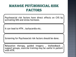 Psychosocial risk factors have direct effects on CVS by
activating SNS and stress hormone.
It can lead to HTN , tachycardia etc.
Screening for Psychosocial risk factors should be done.
Relaxation therapy, guided imagery , biofeedback ,
support groups, exercise training may be useful in patient
with HTN.
 