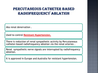 Aka renal denervation .
Used to control Resistant Hypertension.
There is reduction of renal sympathetic activity by Percutaneous
catheter-based radiofrequency ablation via the renal arteries .
Renal sympathetic nerve signals are interrupted by radiofrequency
ablation.
It is approved in Europe and Australia for resistant hypertension.
 
