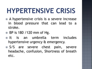  A hypertensive crisis is a severe increase
in blood pressure that can lead to a
stroke.
 BP is 180 /120 mm of Hg.
 It is an umbrella term includes
hypertensive urgency & emergency.
 S/S are severe chest pain, severe
headache, confusion, Shortness of breath
etc.
 